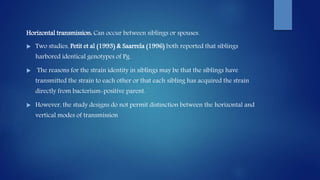 Horizontal transmission: Can occur between siblings or spouses.
 Two studies, Petit et al (1993) & Saarrela (1996) both reported that siblings
harbored identical genotypes of Pg.
 The reasons for the strain identity in siblings may be that the siblings have
transmitted the strain to each other or that each sibling has acquired the strain
directly from bacterium-positive parent.
 However, the study designs do not permit distinction between the horizontal and
vertical modes of transmission
 