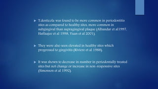  T.denticola was found to be more common in periodontitis
sites as compared to healthy sites, more common in
subgingival than supragingival plaque (Albandar et al1997,
Haffaajee et al 1998, Yuan et al 2001).
 They were also seen elevated in healthy sites which
progressed to gingivitis (Riviere et al 1988).
 It was shown to decrease in number in periodontally treated
sites but not change or increase in non-responsive sites
(Simonson et al 1992).
 