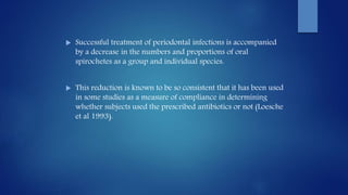  Successful treatment of periodontal infections is accompanied
by a decrease in the numbers and proportions of oral
spirochetes as a group and individual species.
 This reduction is known to be so consistent that it has been used
in some studies as a measure of compliance in determining
whether subjects used the prescribed antibiotics or not (Loesche
et al 1993).
 