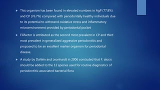  This organism has been found in elevated numbers in AgP (77.8%)
and CP (76.7%) compared with periodontally healthy individuals due
to its potential to withstand oxidative stress and inflammatory
microenvironment provided by periodontal pocket
 Filifactor is attributed as the second most prevalent in CP and third
most prevalent in generalized aggressive periodontitis and
proposed to be an excellent marker organism for periodontal
disease.
 A study by Dahlén and Leonhardt in 2006 concluded that F. alocis
should be added to the 12 species used for routine diagnostics of
periodontitis-associated bacterial flora
 