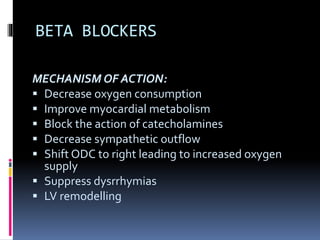 BETA BLOCKERS
MECHANISM OF ACTION:
 Decrease oxygen consumption
 Improve myocardial metabolism
 Block the action of catecholamines
 Decrease sympathetic outflow
 Shift ODC to right leading to increased oxygen
supply
 Suppress dysrrhymias
 LV remodelling
 