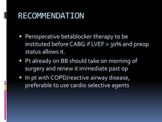 RECOMMENDATION
 Perioperative betablocker therapy to be
instituted before CABG if LVEF > 30% and preop
status allows it.
 Pt already on BB should take on morning of
surgery and renew it immediate past op
 In pt with COPD/reactive airway disease,
preferable to use cardio selective agents
 