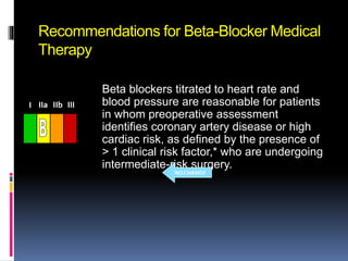Recommendations for Beta-Blocker Medical
Therapy
Beta blockers titrated to heart rate and
blood pressure are reasonable for patients
in whom preoperative assessment
identifies coronary artery disease or high
cardiac risk, as defined by the presence of
> 1 clinical risk factor,* who are undergoing
intermediate-risk surgery.
III IIaIIaIIa IIbIIbIIb IIIIIIIIIIII IIaIIaIIa IIbIIbIIb IIIIIIIIIIII IIaIIaIIa IIbIIbIIb IIIIIIIIIIIaIIaIIa IIbIIbIIb IIIIIIIII
NO CHANGE
 