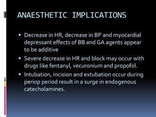 ANAESTHETIC IMPLICATIONS
 Decrease in HR, decrease in BP and myocardial
depressant effects of BB and GA agents appear
to be additive
 Severe decrease in HR and block may occur with
drugs like fentanyl, vecuronium and propofol.
 Intubation, incision and extubation occur during
periop period result in a surge in endogenous
catecholamines.
 