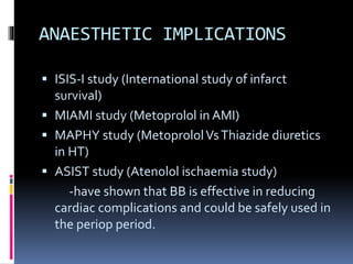 ANAESTHETIC IMPLICATIONS
 ISIS-I study (International study of infarct
survival)
 MIAMI study (Metoprolol in AMI)
 MAPHY study (MetoprololVsThiazide diuretics
in HT)
 ASIST study (Atenolol ischaemia study)
-have shown that BB is effective in reducing
cardiac complications and could be safely used in
the periop period.
 