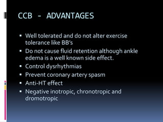 CCB - ADVANTAGES
 Well tolerated and do not alter exercise
tolerance like BB’s
 Do not cause fluid retention although ankle
edema is a well known side effect.
 Control dysrhythmias
 Prevent coronary artery spasm
 Anti-HT effect
 Negative inotropic, chronotropic and
dromotropic
 