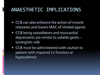 ANAESTHETIC IMPLICATIONS
 CCB can also enhance the action of muscle
relaxants and lowers MAC of inhaled agents
 CCB being vasodilators and myocardial
depressants are similar to volatile gents –
synergistic role
 CCB must be administered with caution to
patient with impaired LV function or
hypovolemia
 
