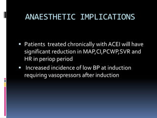 ANAESTHETIC IMPLICATIONS
 Patients treated chronically with ACEI will have
significant reduction in MAP,CI,PCWP,SVR and
HR in periop period
 Increased incidence of low BP at induction
requiring vasopressors after induction
 