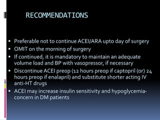 RECOMMENDATIONS
 Preferable not to continue ACEI/ARA upto day of surgery
 OMIT on the morning of surgery
 If continued, it is mandatory to maintain an adequate
volume load and BP with vasopressor, if necessary
 Discontinue ACEI preop (12 hours preop if captopril (or) 24
hours preop if enalapril) and substitute shorter acting IV
anti-HT drugs
 ACEI may increase insulin sensitivity and hypoglycemia-
concern in DM patients
 