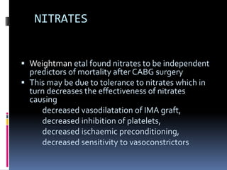 NITRATES
 Weightman etal found nitrates to be independent
predictors of mortality after CABG surgery
 This may be due to tolerance to nitrates which in
turn decreases the effectiveness of nitrates
causing
decreased vasodilatation of IMA graft,
decreased inhibition of platelets,
decreased ischaemic preconditioning,
decreased sensitivity to vasoconstrictors
 