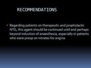 RECOMMENDATIONS
 Regarding patients on therapeutic and prophylactic
NTG, this agent should be continued until and perhaps
beyond induction of anaesthesia, especially in patients
who were preop on nitrates for angina
 