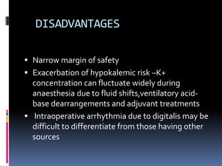DISADVANTAGES
 Narrow margin of safety
 Exacerbation of hypokalemic risk –K+
concentration can fluctuate widely during
anaesthesia due to fluid shifts,ventilatory acid-
base dearrangements and adjuvant treatments
 Intraoperative arrhythmia due to digitalis may be
difficult to differentiate from those having other
sources
 