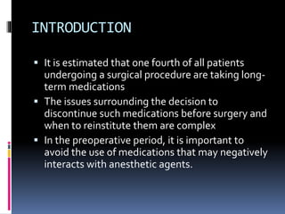 INTRODUCTION
 It is estimated that one fourth of all patients
undergoing a surgical procedure are taking long-
term medications
 The issues surrounding the decision to
discontinue such medications before surgery and
when to reinstitute them are complex
 In the preoperative period, it is important to
avoid the use of medications that may negatively
interacts with anesthetic agents.
 