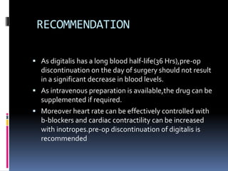 RECOMMENDATION
 As digitalis has a long blood half-life(36 Hrs),pre-op
discontinuation on the day of surgery should not result
in a significant decrease in blood levels.
 As intravenous preparation is available,the drug can be
supplemented if required.
 Moreover heart rate can be effectively controlled with
b-blockers and cardiac contractility can be increased
with inotropes.pre-op discontinuation of digitalis is
recommended
 