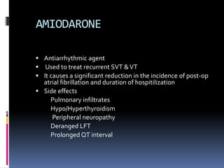 AMIODARONE
 Antiarrhythmic agent
 Used to treat recurrent SVT &VT
 It causes a significant reduction in the incidence of post-op
atrial fibrillation and duration of hospitilization
 Side effects
Pulmonary infiltrates
Hypo/Hyperthyroidism
Peripheral neuropathy
Deranged LFT
Prolonged QT interval
 