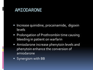 AMIODARONE
 Increase quinidine, procainamide, digoxin
levels
 Prolongation of Prothrombin time causing
bleeding in patient on warfarin
 Amiodarone increase phenytoin levels and
phenytoin enhance the conversion of
amiodarone
 Synergism with BB
 
