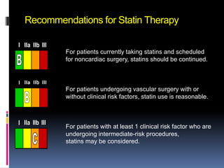 Recommendations for Statin Therapy
For patients currently taking statins and scheduled
for noncardiac surgery, statins should be continued.
For patients undergoing vascular surgery with or
without clinical risk factors, statin use is reasonable.
For patients with at least 1 clinical risk factor who are
undergoing intermediate-risk procedures,
statins may be considered.
III IIaIIaIIa IIbIIbIIb IIIIIIIIIIII IIaIIaIIa IIbIIbIIb IIIIIIIIIIII IIaIIaIIa IIbIIbIIb IIIIIIIIIIIaIIaIIa IIbIIbIIb IIIIIIIII
III IIaIIaIIa IIbIIbIIb IIIIIIIIIIII IIaIIaIIa IIbIIbIIb IIIIIIIIIIII IIaIIaIIa IIbIIbIIb IIIIIIIIIIIaIIaIIa IIbIIbIIb IIIIIIIII
III IIaIIaIIa IIbIIbIIb IIIIIIIIIIII IIaIIaIIa IIbIIbIIb IIIIIIIIIIII IIaIIaIIa IIbIIbIIb IIIIIIIIIIIaIIaIIa IIbIIbIIb IIIIIIIII
 