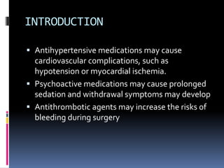 INTRODUCTION
 Antihypertensive medications may cause
cardiovascular complications, such as
hypotension or myocardial ischemia.
 Psychoactive medications may cause prolonged
sedation and withdrawal symptoms may develop
 Antithrombotic agents may increase the risks of
bleeding during surgery
 