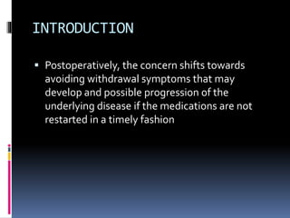 INTRODUCTION
 Postoperatively, the concern shifts towards
avoiding withdrawal symptoms that may
develop and possible progression of the
underlying disease if the medications are not
restarted in a timely fashion
 