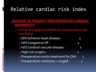 Relative cardiac risk index
INDICESTO PREDICT PREOPERATIVE CARDIAC
MORBIDITY:
 Lee et al (1999) identified six independent risk
correlates.
1.H/O Ischemic heart disease - 1
2.H/O Congestive HF - 1
3.H/O Cerebral vascular disease- 1
4.High risk surgery - 1
5.Preoperative insulin treatment for DM- 1
6.Preoperative creatinine > 2mg/dl - 1
 