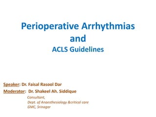 Perioperative Arrhythmias
and
ACLS Guidelines
Speaker: Dr. Faisal Rasool Dar
Moderator: Dr. Shakeel Ah. Siddique
Consultant,
Dept. of Anaesthesiology &critical care
GMC, Srinagar
 