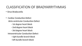 CLASSIFICATION OF BRADYARRYTHMIAS
• Sinus Bradycardia
• Cardiac Conduction Defect
Atrio-ventricular Conduction Defect
- 1st degree heart block
- 2nd degree heart block
- 3rd degree heart block
Intraventricular Conduction Defect
- right bundle branch block
- left bundle branch block
 