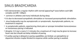 SINUS BRADYCARDIA
• ECG demonstrates a regular rhythm with normal appearing P wave before each QRS
complex and HR < 60bpm
• common in athletes and many individuals during sleep.
• It is due to decreased sympathetic stimulation or increased parasympathetic stimulation.
• sinus bradycardia may be asymptomatic or symptomatic. Asymptomatic patients, no
treatment is required
• in symptomatic patients, experiencing chest pain or syncope immediate transcutaneous
or transvenous pacing is indicated.
• Atropine 0.5 mg i.v every 3- 5 minutes (to a maximum of 3 mg) may be given to increase
heart rate but should not delay initiation of pacing.
• If cardiac pacing is delayed or pacing capabilities are limited, an epinephrine or
dopamine infusion maybe titrated to response while cardiac pacing is awaited.
 