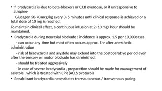 • If bradycardia is due to beta-blockers or CCB overdose, or if unresponsive to
atropine-
Glucagon 50-70mcg/kg every 3- 5 minutes until clinical response is achieved or a
total dose of 10 mg is reached.
To maintain clinical effect, a continuous infusion at 2- 10 mg/ hour should be
maintained.
• Bradycardia during neuraxial blockade : incidence is approx. 1.5 per 10,000cases
- can occur any time but most often occurs approx. 1hr after anesthetic
administration
- risk of bradycardia and asystole may extend into the postoperative period even
after the sensory or motor blockade has diminished.
- should be treated aggressively
- in case of severe bradycardia , preparation should be made for management of
asystole , which is treated with CPR (ACLS protocol)
• Recalcitrant bradycardia necessitates transcutaneous / transvenous pacing.
 