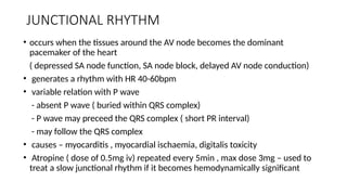 JUNCTIONAL RHYTHM
• occurs when the tissues around the AV node becomes the dominant
pacemaker of the heart
( depressed SA node function, SA node block, delayed AV node conduction)
• generates a rhythm with HR 40-60bpm
• variable relation with P wave
- absent P wave ( buried within QRS complex)
- P wave may preceed the QRS complex ( short PR interval)
- may follow the QRS complex
• causes – myocarditis , myocardial ischaemia, digitalis toxicity
• Atropine ( dose of 0.5mg iv) repeated every 5min , max dose 3mg – used to
treat a slow junctional rhythm if it becomes hemodynamically significant
 