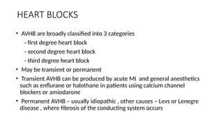 HEART BLOCKS
• AVHB are broadly classified into 3 categories
- first degree heart block
- second degree heart block
- third degree heart block
• May be transient or permanent
• Transient AVHB can be produced by acute MI and general anesthetics
such as enflurane or halothane in patients using calcium channel
blockers or amiodarone
• Permanent AVHB – usually idiopathic , other causes – Levs or Lenegre
disease , where fibrosis of the conducting system occurs
 