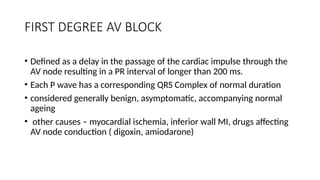 FIRST DEGREE AV BLOCK
• Defined as a delay in the passage of the cardiac impulse through the
AV node resulting in a PR interval of longer than 200 ms.
• Each P wave has a corresponding QRS Complex of normal duration
• considered generally benign, asymptomatic, accompanying normal
ageing
• other causes – myocardial ischemia, inferior wall MI, drugs affecting
AV node conduction ( digoxin, amiodarone)
 