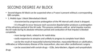 SECOND DEGREE AV BLOCK
• Second-degree AV block can be suspected when a P wave is present without a corresponding
QRS complex.
• 1. Mobitz type 1 block (Wenckebach block)
- characterized by progressive prolongation of the PR interval until a beat is dropped.
- it is thought to occur because each successive depolarization produces a prolongation
of the refractory period of the AV node. This process continues until an atrial impulse reaches
the AV node during its absolute refractory period and conduction of that impulse is blocked
completely.
- more benign block, related to AV nodal delay
- easily responsive to atropine and unlikely to progress to complete heart block
- can be the result of myocardial ischemia/infarction, myocardial fibrosis or calcification,
infiltrative or inflammatory disease of the myocardium, also seen after cardiothoracic surgery
- can be associated with certain drugs – CCBs, beta-blockers, digoxin and sympatholytic
drugs
 