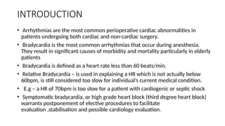 INTRODUCTION
• Arrhythmias are the most common perioperative cardiac abnormalities in
patients undergoing both cardiac and non-cardiac surgery.
• Bradycardia is the most common arrhythmias that occur during anesthesia.
They result in significant causes of morbidity and mortality particularly in elderly
patients
• Bradycardia is defined as a heart rate less than 60 beats/min.
• Relative Bradycardia – is used in explaining a HR which is not actually below
60bpm, is still considered too slow for individual’s current medical condition.
• E.g – a HR of 70bpm is too slow for a patient with cardiogenic or septic shock
• Symptomatic bradycardia, or high grade heart block (third degree heart block)
warrants postponement of elective procedures to facilitate
evaluation ,stabilisation and possible cardiology evaluation.
 