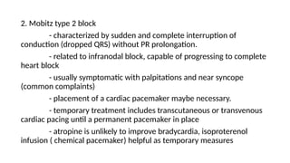 2. Mobitz type 2 block
- characterized by sudden and complete interruption of
conduction (dropped QRS) without PR prolongation.
- related to infranodal block, capable of progressing to complete
heart block
- usually symptomatic with palpitations and near syncope
(common complaints)
- placement of a cardiac pacemaker maybe necessary.
- temporary treatment includes transcutaneous or transvenous
cardiac pacing until a permanent pacemaker in place
- atropine is unlikely to improve bradycardia, isoproterenol
infusion ( chemical pacemaker) helpful as temporary measures
 