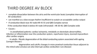 THIRD DEGREE AV BLOCK
• complete dissociation between the atria and the ventricular beats (complete interruption of
AV conduction)
• can manifest as a slow escape rhythm insufficient to sustain an acceptable cardiac output
• if conduction block near AV node:HR 45-55 and QRS Complex narrow
if the conduction block is below AV node (infranodal) : HR 30-40, QRS Complex wide
• Causes :
- in anesthetized patients: cardiac ischaemia, metabolic or electrolyte abnormalities,
infection or inflammation near the conduction system, reperfusion injury, stunned myocardium
after cardiac surgery
- in adults : fibrotic degeneration of the distal conducting system associated with ageing
(Lenegre disease )
degenerative and calcific changes in more proximal conduction tissue adjacent to
the mitral valve annulus can also interrupt cardiac conduction ( Lev disease)
 