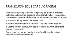TRANSCUTANEOUS CARDIAC PACING
-non–invasive pacing used on a temporary basis until a patient is
stabilised and either an adequate intrinsic rhythm has returned or a
transvenous pacemaker is inserted, whether temporary or permanent.
1. Place the pacing electrodes on the chest
2. Set the demand rate to 60-80/min . The rate can be adjusted
3. Set the current output 2mA above the dose at which consistent
capture is observed.
Transcutaneous pacing may be uncomfortable for the patient .
Sedation should be considered
 