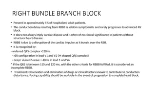 RIGHT BUNDLE BRANCH BLOCK
• Present in approximately 1% of hospitalized adult patients.
• The conduction delay resulting from RBBB is seldom symptomatic and rarely progresses to advanced AV
block.
• It does not always imply cardiac disease and is often of no clinical significance in patients without
structural heart disease.
• RBBB is due to a disruption of the cardiac impulse as it travels over the RBB.
• It is recognized by-
- widened QRS complex >120ms
- rSR configuration in lead V1 and V2 (M shaped QRS complex)
- deep/ slurred S wave > 40ms in lead 1 and V6
* If the QRS is between 110 and 120 ms, with the other criteria for RBBB fulfilled, it is considered an
incomplete RBBB.
• Treatment: Observation and elimination of drugs or clinical factors known to contribute to conduction
disturbance. Pacing capability should be available in the event of progression to complete heart block.
 