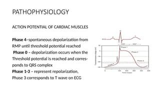 PATHOPHYSIOLOGY
ACTION POTENTIAL OF CARDIAC MUSCLES
Phase 4–spontaneous depolarization from
RMP until threshold potential reached
Phase 0 – depolarization occurs when the
Threshold potential is reached and corres-
ponds to QRS complex
Phase 1-3 – represent repolarization,
Phase 3 corresponds to T wave on ECG
 