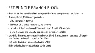 LEFT BUNDLE BRANCH BLOCK
• the LBB of the bundle of His composed of two components- LAF and LPF
• A complete LBBB is recognized as
- QRS complex > 120ms
- absence of Q wave in lead 1 , V5 and V6
- broad notched or slurred R wave in lead 1, aVL ,V5 and V6
- S and T waves are usually opposite in direction to QRS
• LAHB is the most common hemiblock. LPHB is uncommon because of larger
and better perfused posterior fascicle.
• left axis deviation associated with LAHB
right axis deviation associated with LPHB
 