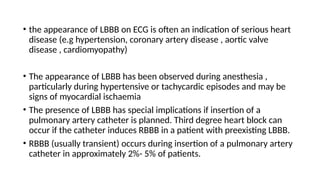 • the appearance of LBBB on ECG is often an indication of serious heart
disease (e.g hypertension, coronary artery disease , aortic valve
disease , cardiomyopathy)
• The appearance of LBBB has been observed during anesthesia ,
particularly during hypertensive or tachycardic episodes and may be
signs of myocardial ischaemia
• The presence of LBBB has special implications if insertion of a
pulmonary artery catheter is planned. Third degree heart block can
occur if the catheter induces RBBB in a patient with preexisting LBBB.
• RBBB (usually transient) occurs during insertion of a pulmonary artery
catheter in approximately 2%- 5% of patients.
 