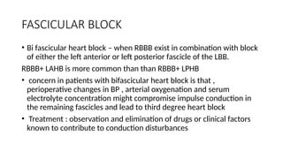 FASCICULAR BLOCK
• Bi fascicular heart block – when RBBB exist in combination with block
of either the left anterior or left posterior fascicle of the LBB.
RBBB+ LAHB is more common than than RBBB+ LPHB
• concern in patients with bifascicular heart block is that ,
perioperative changes in BP , arterial oxygenation and serum
electrolyte concentration might compromise impulse conduction in
the remaining fascicles and lead to third degree heart block
• Treatment : observation and elimination of drugs or clinical factors
known to contribute to conduction disturbances
 
