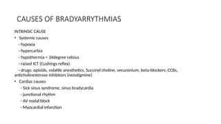 CAUSES OF BRADYARRYTHMIAS
INTRINSIC CAUSE
• Systemic causes
- hypoxia
- hypercarbia
- hypothermia < 34degree celsius
- raised ICT (Cushings reflex)
- drugs: opioids, volatile anesthetics, Succinyl choline, vecuronium, beta-blockers, CCBs,
anticholinesterase inhibitors (neostigmine)
• Cardiac causes
- Sick sinus syndrome, sinus bradycardia
- junctional rhythm
- AV nodal block
- Myocardial infarction
 