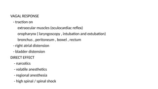 VAGAL RESPONSE
- traction on
extraocular muscles (oculocardiac reflex)
oropharynx ( laryngoscopy , intubation and extubation)
bronchus , peritoneum , bowel , rectum
- right atrial distension
- bladder distension
DIRECT EFFECT
- narcotics
- volatile anesthetics
- regional anesthesia
- high spinal / spinal shock
 