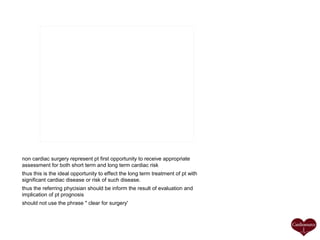 non cardiac surgery represent pt first opportunity to receive appropriate
assessment for both short term and long term cardiac risk
thus this is the ideal opportunity to effect the long term treatment of pt with
significant cardiac disease or risk of such disease.
thus the referring phycisian should be inform the result of evaluation and
implication of pt prognosis
should not use the phrase " clear for surgery'

 