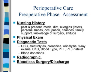Perioperative Care
    Preoperative Phase- Assessment
s   Nursing History
    – past & present, meds, diet, allergies (latex),
      personal habits, occupation, finances, family
      support, knowledge of surgery, attitude
s   Physical Exam
s   Diagnostic Tests
    – CBC, electrolytes, creatinine, urinalysis, x-ray
      exams, EKG, Blood Type, PTT, PT, Platelet
    – Blood donations
s   Radiographic
s   Bloodless Surgery/Discharge
 