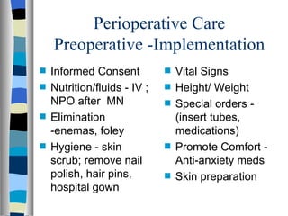 Perioperative Care
    Preoperative -Implementation
s   Informed Consent          s   Vital Signs
s   Nutrition/fluids - IV ;   s   Height/ Weight
    NPO after MN              s   Special orders -
s   Elimination                   (insert tubes,
    -enemas, foley                medications)
s   Hygiene - skin            s   Promote Comfort -
    scrub; remove nail            Anti-anxiety meds
    polish, hair pins,        s   Skin preparation
    hospital gown
 