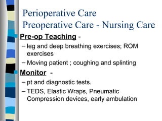 Perioperative Care
    Preoperative Care - Nursing Care
s   Pre-op Teaching -
    – leg and deep breathing exercises; ROM
      exercises
    – Moving patient ; coughing and splinting
s   Monitor -
    – pt and diagnostic tests.
    – TEDS, Elastic Wraps, Pneumatic
      Compression devices, early ambulation
 
