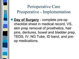 Perioperative Care
     Preoperative - Implementation
s   Day of Surgery - complete pre-op
    checklist sheet in medical record, VS,
    skin prep removal of prosthetics, hair
    pins, dentures, bowel and bladder prep,
    TEDS, IV, NG Tube, ID band, and pre-
    op medications.
 