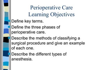 Perioperative Care
            Learning Objectives
s   Define key terms.
s   Define the three phases of
    perioperative care.
s   Describe the methods of classifying a
    surgical procedure and give an example
    of each one.
s   Describe the different types of
    anesthesia.
 