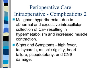 Perioperative Care
Intraoperative - Complications 2
s   Malignant hyperthermia - due to
    abnormal and excessive intracellular
    collection of Ca+ resulting in
    hypermetabolism and increased muscle
    contraction.
s   Signs and Symptoms - high fever,
    tachycardia, muscle rigidity, heart
    failure, pseudotetany, and CNS
    damage.
 